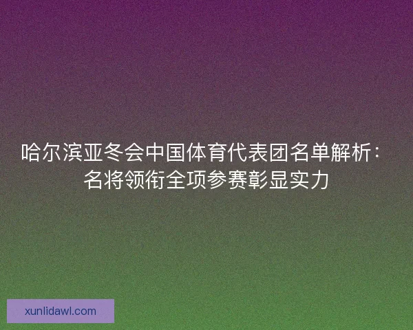 哈尔滨亚冬会中国体育代表团名单解析：名将领衔全项参赛彰显实力