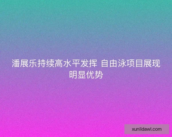 潘展乐持续高水平发挥 自由泳项目展现明显优势