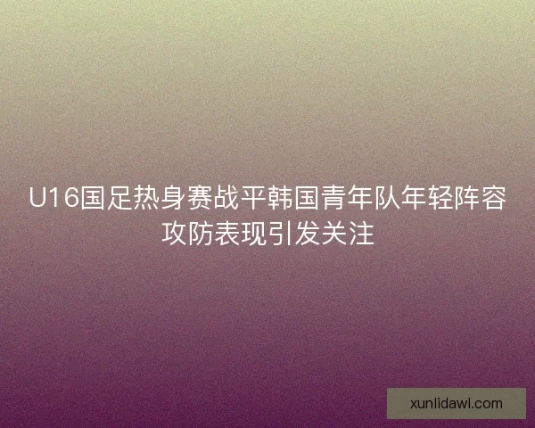 U16国足热身赛战平韩国青年队年轻阵容攻防表现引发关注