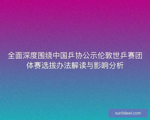 全面深度围绕中国乒协公示伦敦世乒赛团体赛选拔办法解读与影响分析